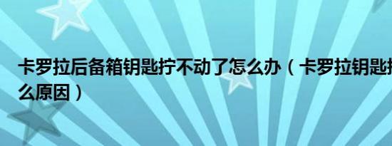 卡罗拉后备箱钥匙拧不动了怎么办（卡罗拉钥匙拧不动是什么原因）