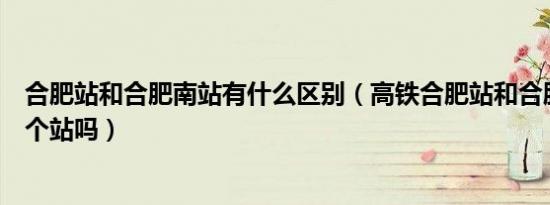 合肥站和合肥南站有什么区别（高铁合肥站和合肥南站是一个站吗）