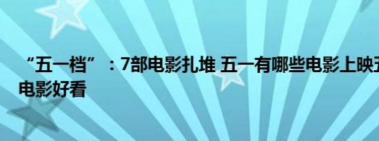 “五一档”：7部电影扎堆 五一有哪些电影上映五一有哪些电影好看