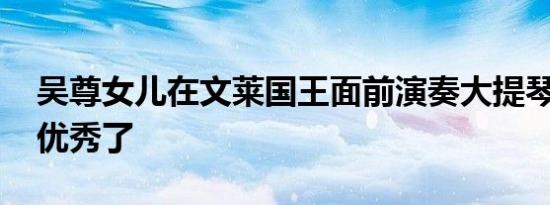 吴尊女儿在文莱国王面前演奏大提琴 真是太优秀了