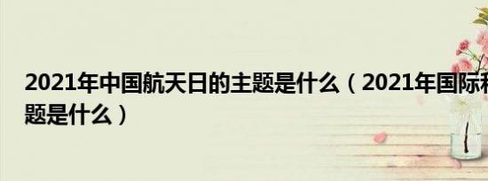 2021年中国航天日的主题是什么（2021年国际和平日的主题是什么）