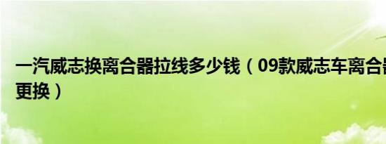 一汽威志换离合器拉线多少钱（09款威志车离合器拉线多久更换）