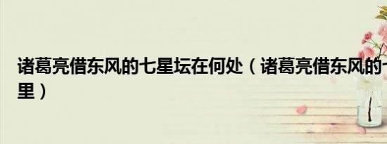 诸葛亮借东风的七星坛在何处（诸葛亮借东风的七星坛在哪里）