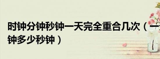 时钟分钟秒钟一天完全重合几次（一天多少分钟多少秒钟）