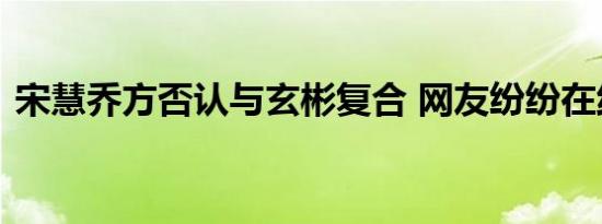 宋慧乔方否认与玄彬复合 网友纷纷在线吃瓜