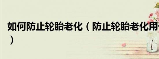 如何防止轮胎老化（防止轮胎老化用什么方法）