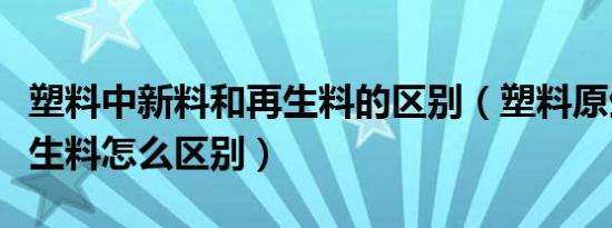 塑料中新料和再生料的区别（塑料原生料与再生料怎么区别）