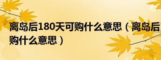 离岛后180天可购什么意思（离岛后180天可购什么意思）