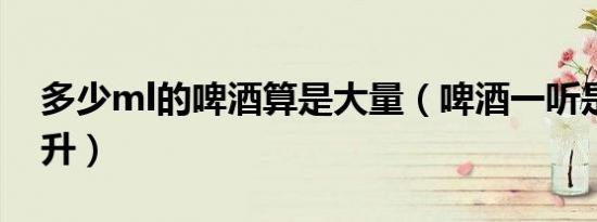多少ml的啤酒算是大量（啤酒一听是多少毫升）
