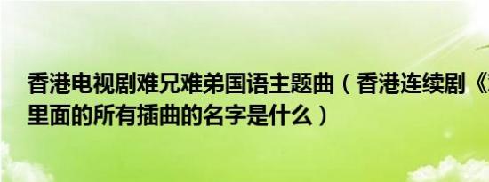 香港电视剧难兄难弟国语主题曲（香港连续剧《难兄难弟》里面的所有插曲的名字是什么）