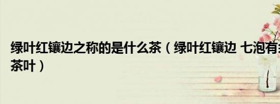 绿叶红镶边之称的是什么茶（绿叶红镶边 七泡有余香是什么茶叶）