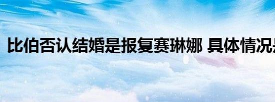 比伯否认结婚是报复赛琳娜 具体情况是什么