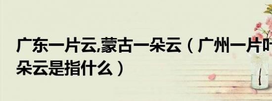 广东一片云,蒙古一朵云（广州一片叶 内蒙一朵云是指什么）