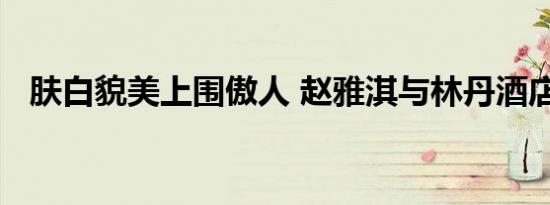 肤白貌美上围傲人 赵雅淇与林丹酒店开房