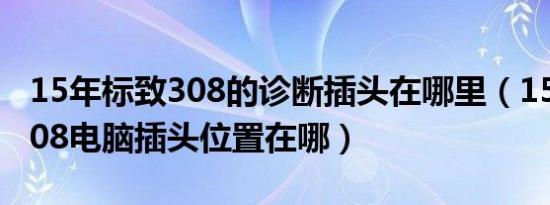 15年标致308的诊断插头在哪里（15款标志308电脑插头位置在哪）