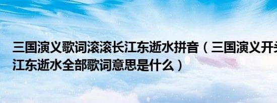 三国演义歌词滚滚长江东逝水拼音（三国演义开头曲滚滚长江东逝水全部歌词意思是什么）