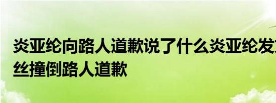 炎亚纶向路人道歉说了什么炎亚纶发文向被粉丝撞倒路人道歉