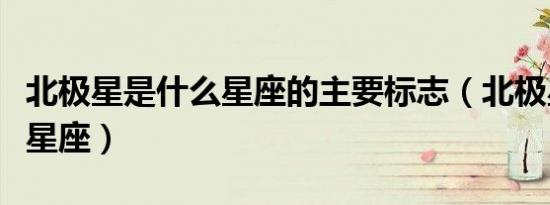 北极星是什么星座的主要标志（北极星是什么星座）