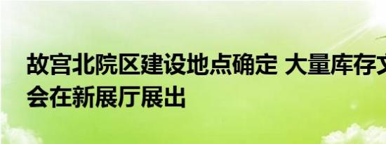 故宫北院区建设地点确定 大量库存文物有机会在新展厅展出