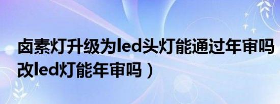 卤素灯升级为led头灯能通过年审吗（卤素灯改led灯能年审吗）