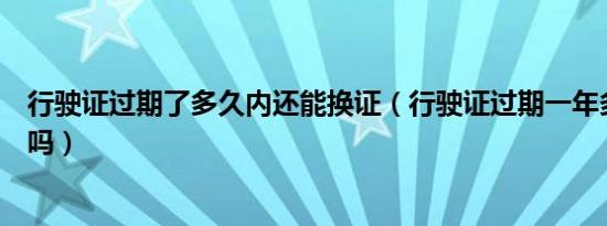 行驶证过期了多久内还能换证（行驶证过期一年多还能换证吗）