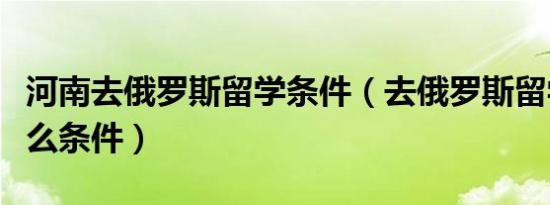 河南去俄罗斯留学条件（去俄罗斯留学需要什么条件）