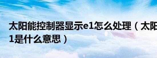 太阳能控制器显示e1怎么处理（太阳能显示e1是什么意思）