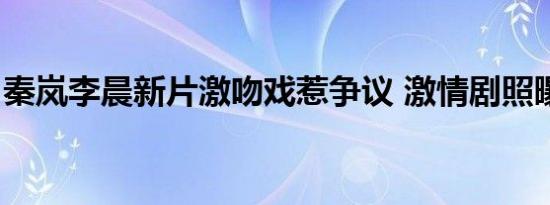 秦岚李晨新片激吻戏惹争议 激情剧照曝光(图)