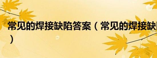 常见的焊接缺陷答案（常见的焊接缺陷有哪些）