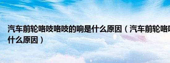 汽车前轮咯吱咯吱的响是什么原因（汽车前轮咯吱咯吱响是什么原因）