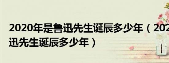 2020年是鲁迅先生诞辰多少年（2021年是鲁迅先生诞辰多少年）