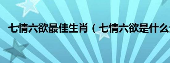 七情六欲最佳生肖（七情六欲是什么生肖）