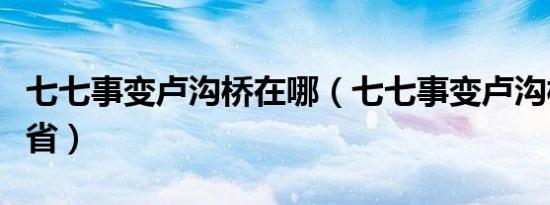 七七事变卢沟桥在哪（七七事变卢沟桥在哪个省）