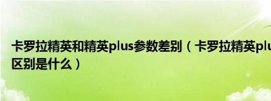 卡罗拉精英和精英plus参数差别（卡罗拉精英plus和精英版区别是什么）