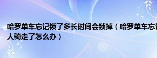 哈罗单车忘记锁了多长时间会锁掉（哈罗单车忘记锁了被别人骑走了怎么办）