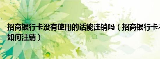 招商银行卡没有使用的话能注销吗（招商银行卡不用的话要如何注销）