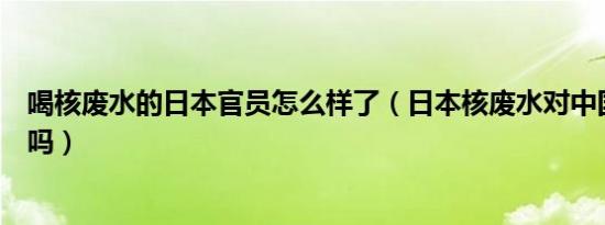 喝核废水的日本官员怎么样了（日本核废水对中国海危害大吗）