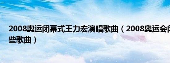 2008奥运闭幕式王力宏演唱歌曲（2008奥运会闭幕式有那些歌曲）