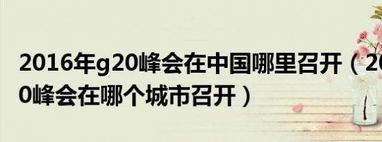 2016年g20峰会在中国哪里召开（2016年g20峰会在哪个城市召开）