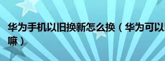 华为手机以旧换新怎么换（华为可以以旧换新嘛）