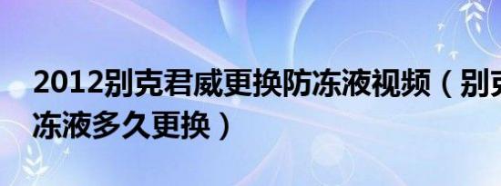 2012别克君威更换防冻液视频（别克君威防冻液多久更换）