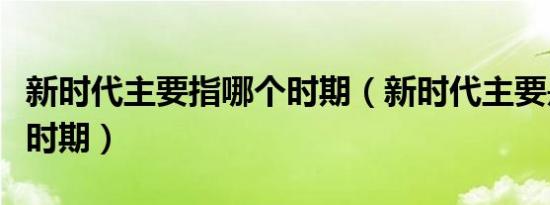 新时代主要指哪个时期（新时代主要是指什么时期）