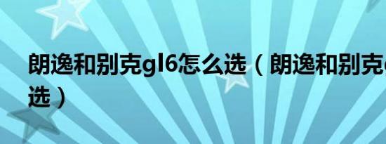 朗逸和别克gl6怎么选（朗逸和别克gl6怎么选）