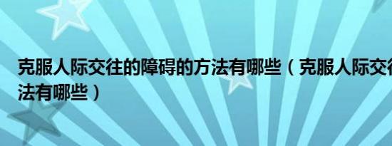 克服人际交往的障碍的方法有哪些（克服人际交往障碍的方法有哪些）