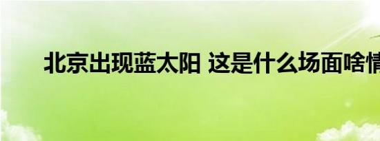 北京出现蓝太阳 这是什么场面啥情况