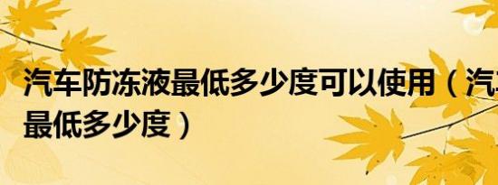 汽车防冻液最低多少度可以使用（汽车防冻液最低多少度）