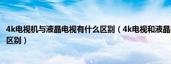 4k电视机与液晶电视有什么区别（4k电视和液晶电视有什么区别）