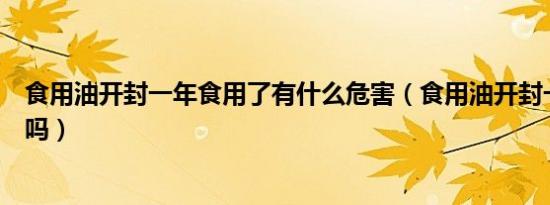 食用油开封一年食用了有什么危害（食用油开封一年还能吃吗）