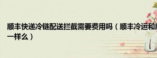 顺丰快递冷链配送拦截需要费用吗（顺丰冷运和顺丰冷链是一样么）