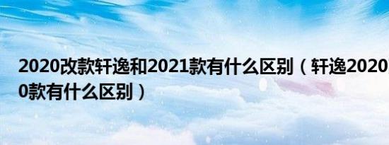 2020改款轩逸和2021款有什么区别（轩逸2020改款和2020款有什么区别）